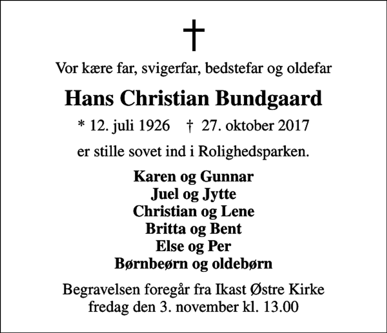<p>Vor kære far, svigerfar, bedstefar og oldefar<br />Hans Christian Bundgaard<br />* 12. juli 1926 ✝ 27. oktober 2017<br />er stille sovet ind i Rolighedsparken.<br />Karen og Gunnar Juel og Jytte Christian og Lene Britta og Bent Else og Per Børnbeørn og oldebørn<br />Begravelsen foregår fra Ikast Østre Kirke fredag den 3. november kl. 13.00</p>