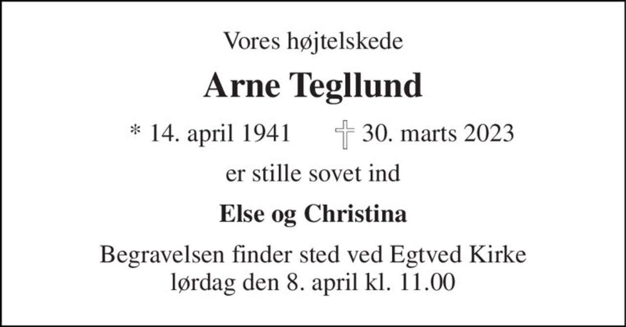 Vores højtelskede 
Arne Tegllund 
*​ 14. april 1941​ 
 30. marts 2023 
er stille sovet ind 
Else og Christina 
Begravelsen​ finder sted ved Egtved Kirke​ lørdag den 8. april​ kl. 11.00