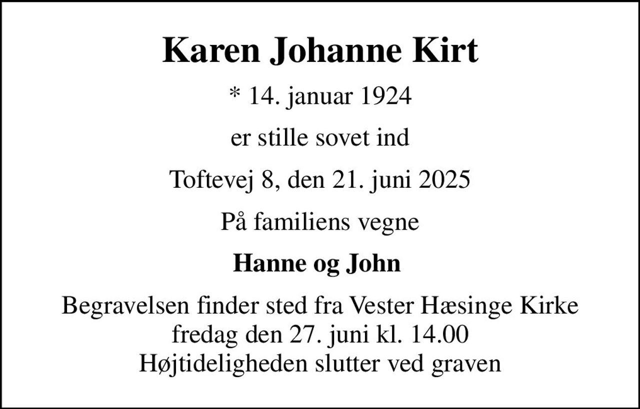 Karen Johanne Kirt
* 14. januar 1924
er stille sovet ind
Toftevej 8, den 21. juni 2025
På familiens vegne
Hanne og John 
Begravelsen finder sted fra Vester Hæsinge Kirke  fredag den 27. juni kl. 14.00  Højtideligheden slutter ved graven