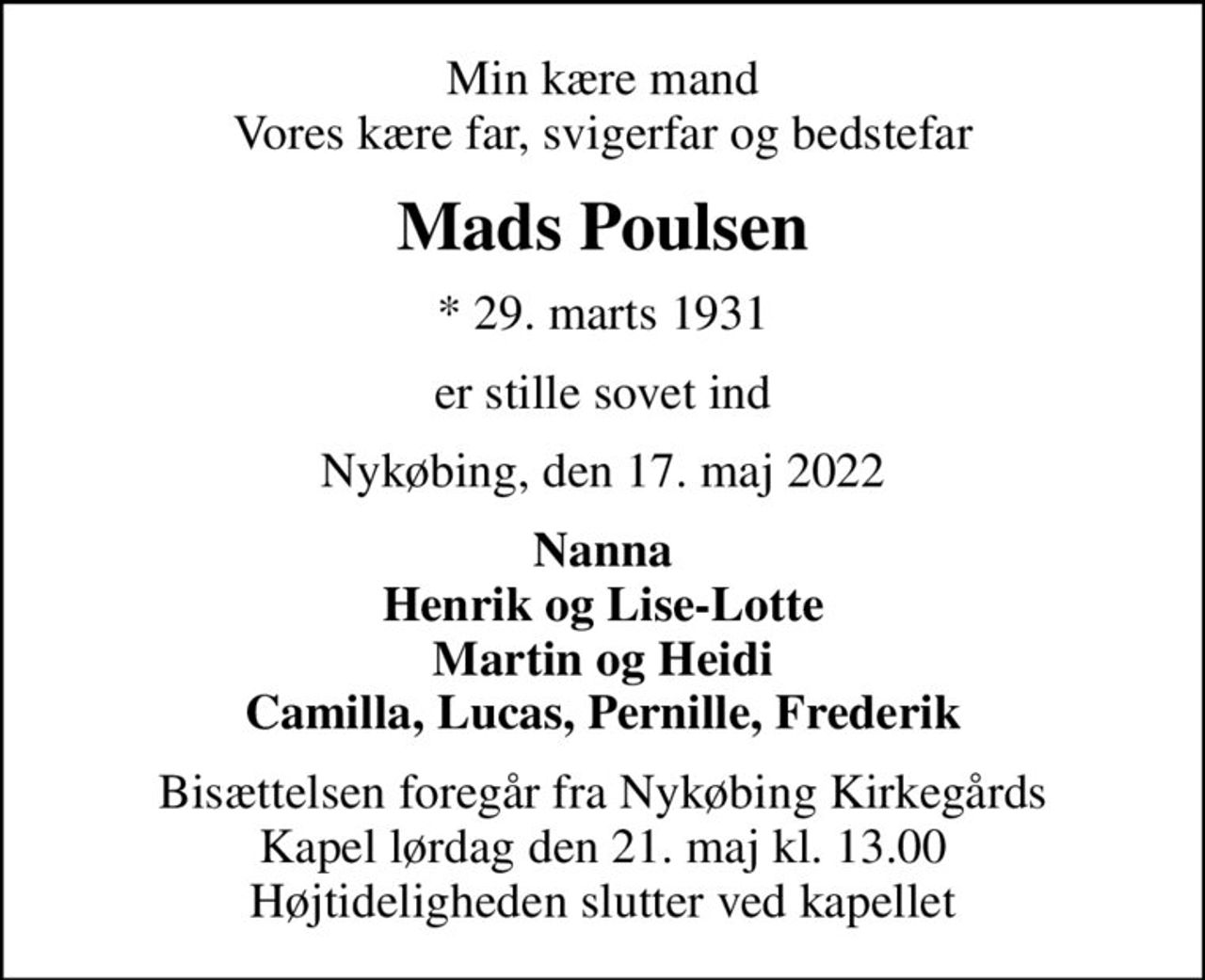Min kære mand Vores kære far, svigerfar og bedstefar
Mads Poulsen
* 29. marts 1931
er stille sovet ind
Nykøbing, den 17. maj 2022
Nanna Henrik og Lise-Lotte Martin og Heidi Camilla, Lucas, Pernille, Frederik
Bisættelsen foregår fra Nykøbing Kirkegårds Kapel  lørdag den 21. maj kl. 13.00  Højtideligheden slutter ved kapellet