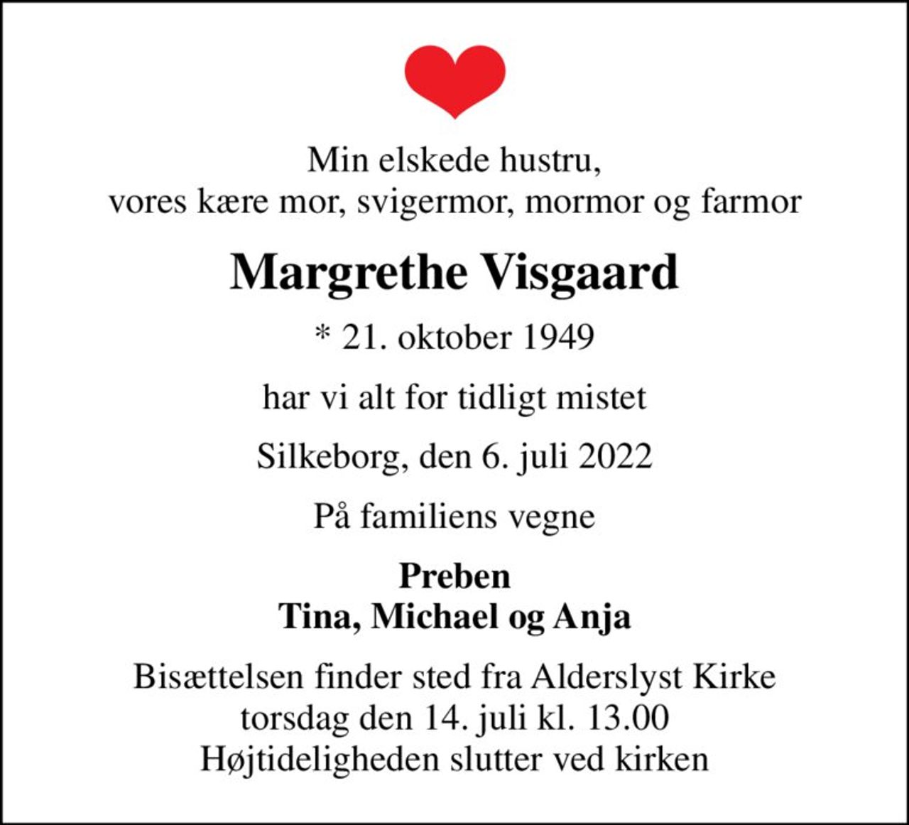 Min elskede hustru, vores kære mor, svigermor, mormor og farmor
Margrethe Visgaard
* 21. oktober 1949
har vi alt for tidligt mistet
Silkeborg, den 6. juli 2022
På familiens vegne
Preben Tina, Michael og Anja
Bisættelsen finder sted fra Alderslyst Kirke  torsdag den 14. juli kl. 13.00  Højtideligheden slutter ved kirken