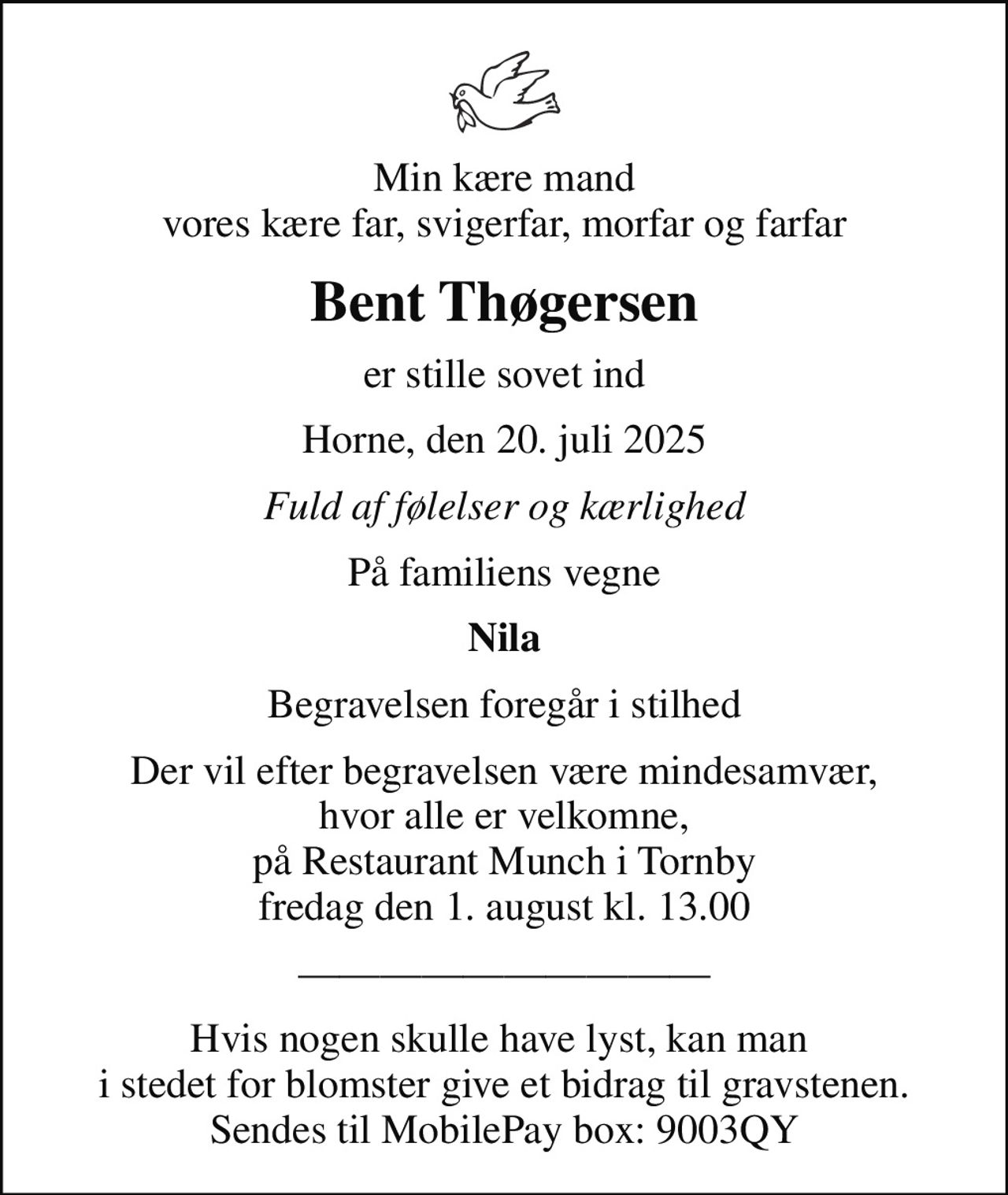 Min kære mand vores kære far, svigerfar, morfar og farfar
Bent Thøgersen
er stille sovet ind
Horne, den 20. juli 2025
Fuld af følelser og kærlighed
På familiens vegne
Nila
Begravelsen foregår i stilhed
Der vil efter begravelsen være mindesamvær, hvor alle er velkomne, på Restaurant Munch i Tornby fredag den 1. august kl. 13.00
Hvis nogen skulle have lyst, kan man  i stedet for blomster give et bidrag til gravstenen.  Sendes til MobilePay box: 9003QY