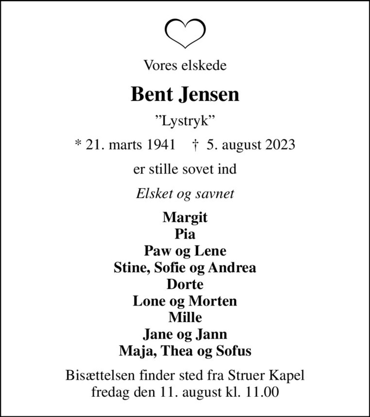 Vores elskede
Bent Jensen
Lystryk
* 21. marts 1941    ✝ 5. august 2023
er stille sovet ind
Elsket og savnet
Margit Pia Paw og Lene Stine, Sofie og Andrea Dorte Lone og Morten Mille Jane og Jann Maja, Thea og Sofus
Bisættelsen finder sted fra Struer Kapel  fredag den 11. august kl. 11.00