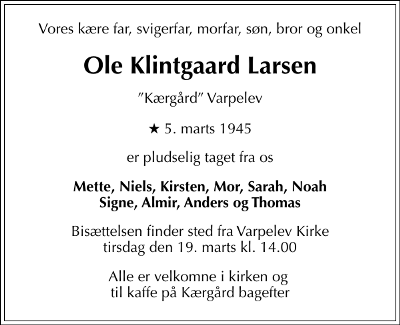 <p>Vores kære far, svigerfar, morfar, søn, bror og onkel<br />Ole Klintgaard Larsen<br />Kærgård Varpelev<br />* 5. marts 1945<br />er pludselig taget fra os<br />Mette, Niels, Kirsten, Mor, Sarah, Noah Signe, Almir, Anders og Thomas<br />Bisættelsen finder sted fra Varpelev Kirke tirsdag den 19. marts kl. 14.00<br />Alle er velkomne i kirken og til kaffe på Kærgård bagefter</p>