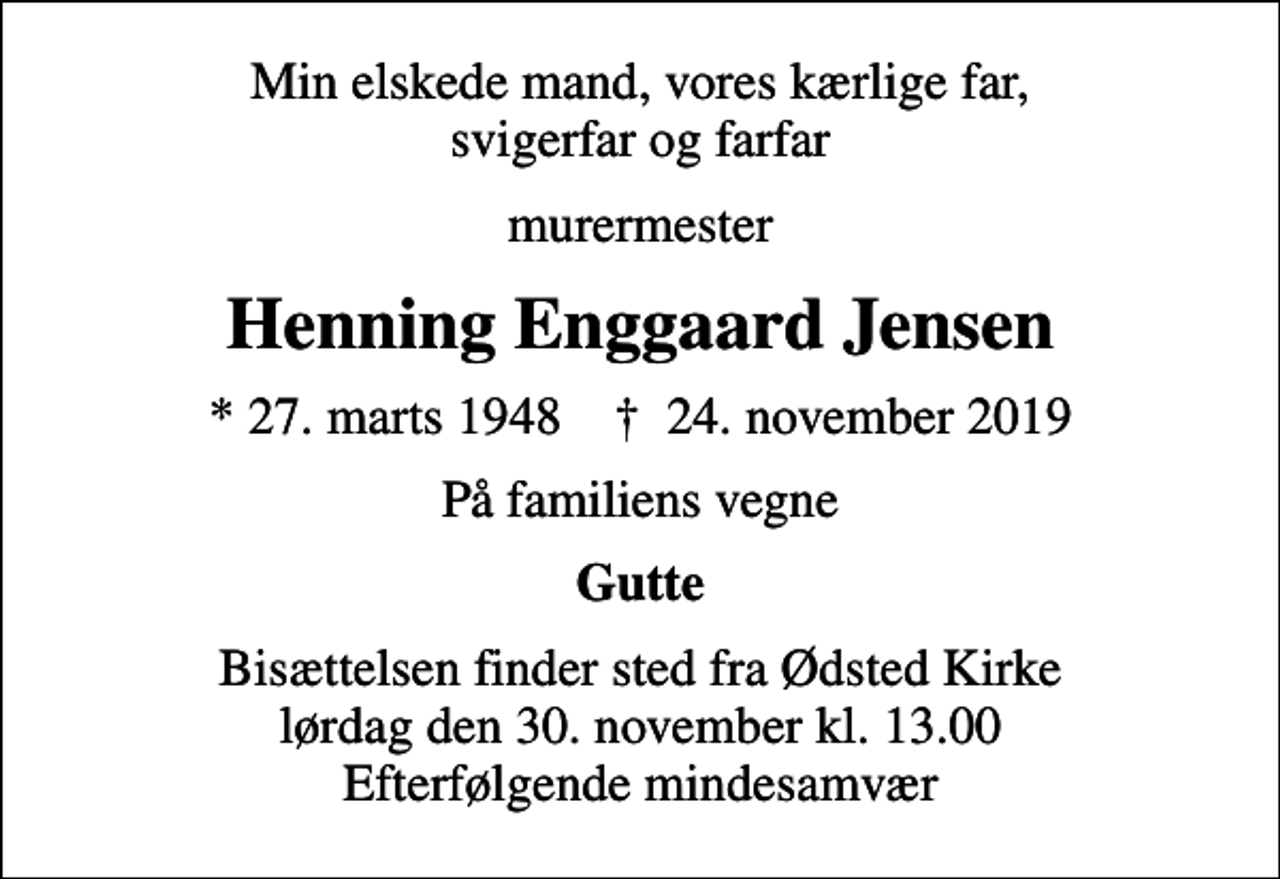 <p>Min elskede mand, vores kærlige far, svigerfar og farfar<br />murermester<br />Henning Enggaard Jensen<br />* 27. marts 1948 ✝ 24. november 2019<br />På familiens vegne<br />Gutte<br />Bisættelsen finder sted fra Ødsted Kirke lørdag den 30. november kl. 13.00 Efterfølgende mindesamvær</p>