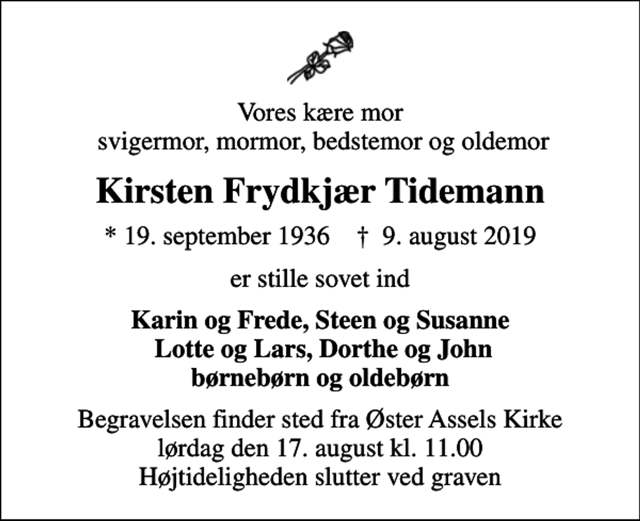 <p>Vores kære mor svigermor, mormor, bedstemor og oldemor<br />Kirsten Frydkjær Tidemann<br />* 19. september 1936 ✝ 9. august 2019<br />er stille sovet ind<br />Karin og Frede, Steen og Susanne Lotte og Lars, Dorthe og John børnebørn og oldebørn<br />Begravelsen finder sted fra Øster Assels Kirke lørdag den 17. august kl. 11.00 Højtideligheden slutter ved graven</p>