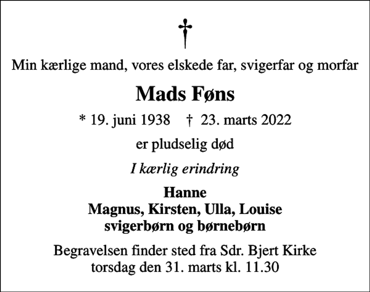 <p>Min kærlige mand, vores elskede far, svigerfar og morfar<br />Mads Føns<br />* 19. juni 1938 ✝ 23. marts 2022<br />er pludselig død<br />I kærlig erindring<br />Hanne Magnus, Kirsten, Ulla, Louise svigerbørn og børnebørn<br />Begravelsen finder sted fra Sdr. Bjert Kirke torsdag den 31. marts kl. 11.30</p>