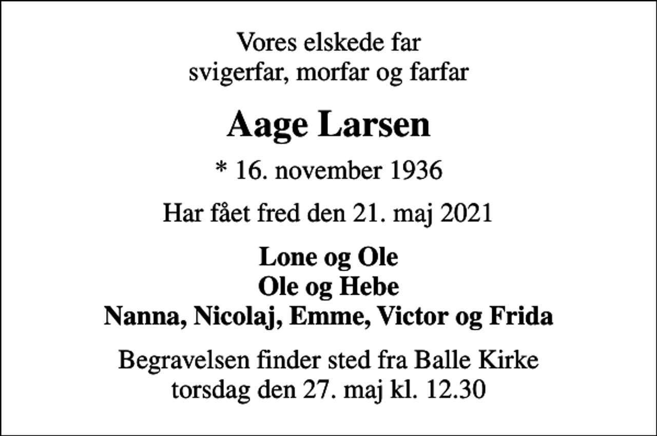<p>Vores elskede far svigerfar, morfar og farfar<br />Aage Larsen<br />* 16. november 1936<br />Har fået fred den 21. maj 2021<br />Lone og Ole Ole og Hebe Nanna, Nicolaj, Emme, Victor og Frida<br />Begravelsen finder sted fra Balle Kirke torsdag den 27. maj kl. 12.30</p>