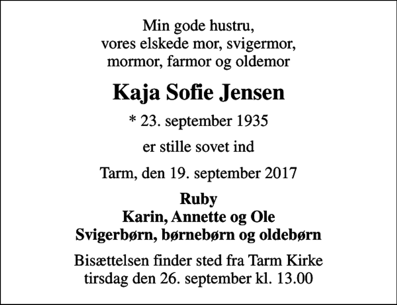 <p>Min gode hustru, vores elskede mor, svigermor, mormor, farmor og oldemor<br />Kaja Sofie Jensen<br />* 23. september 1935<br />er stille sovet ind<br />Tarm, den 19. september 2017<br />Ruby Karin, Annette og Ole Svigerbørn, børnebørn og oldebørn<br />Bisættelsen finder sted fra Tarm Kirke tirsdag den 26. september kl. 13.00</p>