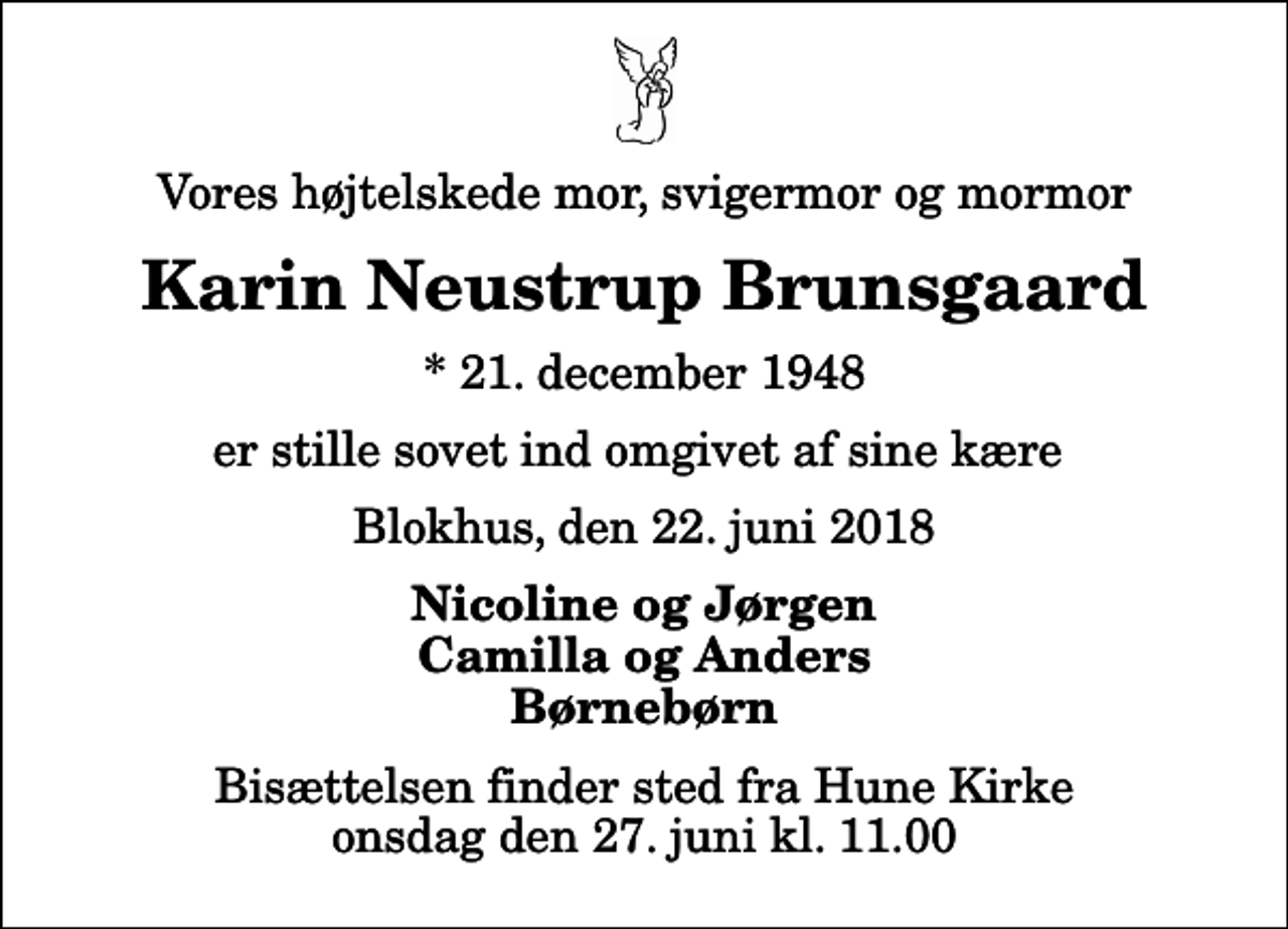 <p>Vores højtelskede mor, svigermor og mormor<br />Karin Neustrup Brunsgaard<br />* 21. december 1948<br />er stille sovet ind omgivet af sine kære<br />Blokhus, den 22. juni 2018<br />Nicoline og Jørgen Camilla og Anders Børnebørn<br />Bisættelsen finder sted fra Hune Kirke onsdag den 27. juni kl. 11.00</p>