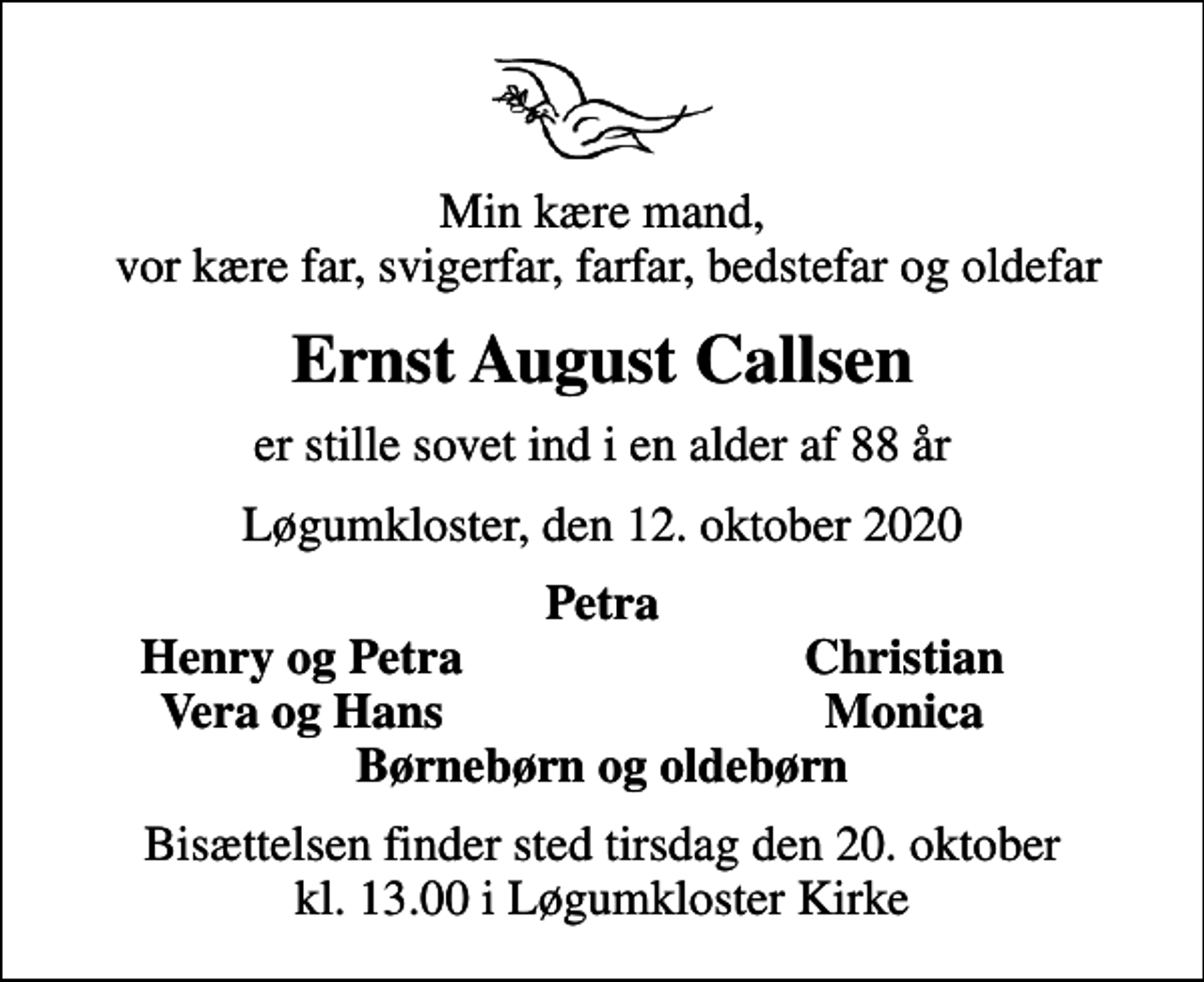 <p>Min kære mand, vor kære far, svigerfar, farfar, bedstefar og oldefar<br />Ernst August Callsen<br />er stille sovet ind i en alder af 88 år<br />Løgumkloster, den 12. oktober 2020<br />Petra<br />Henry og Petra<br />Christian<br />Vera og Hans<br />Monica<br />Bisættelsen finder sted tirsdag den 20. oktober kl. 13.00 i Løgumkloster Kirke</p>