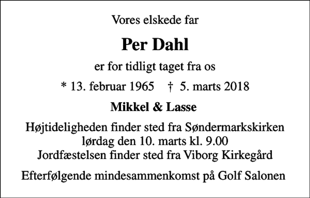 <p>Vores elskede far<br />Per Dahl<br />er for tidligt taget fra os<br />* 13. februar 1965 ✝ 30. november 1999<br />Mikkel &amp; Lasse<br />Begravelsen finder sted fra Søndermarkskirken lørdag den 10. marts kl. 9.00 Jordfæstelsen finder sted fra Viborg Kirkegård<br />Efterfølgende mindesammenkomst på Golf Salonen</p>