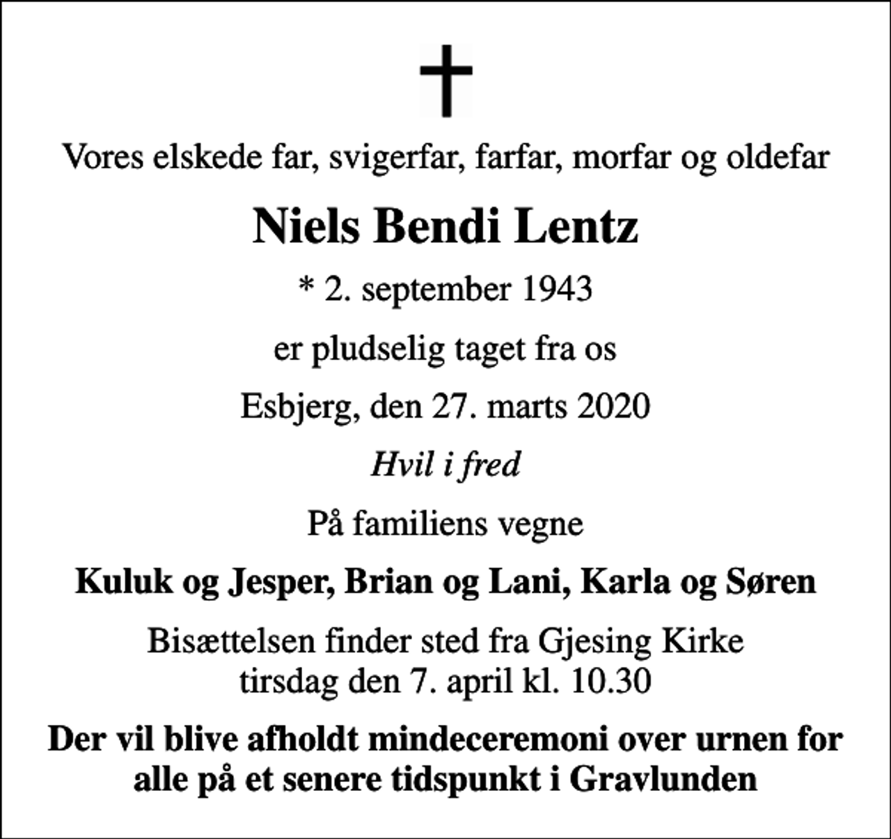 <p>Vores elskede far, svigerfar, farfar, morfar og oldefar<br />Niels Bendi Lentz<br />* 2. september 1943<br />er pludselig taget fra os<br />Esbjerg, den 27. marts 2020<br />Hvil i fred<br />På familiens vegne<br />Kuluk og Jesper, Brian og Lani, Karla og Søren<br />Bisættelsen finder sted fra Gjesing Kirke tirsdag den 7. april kl. 10.30<br />Der vil blive afholdt mindeceremoni over urnen for alle på et senere tidspunkt i Gravlunden</p>