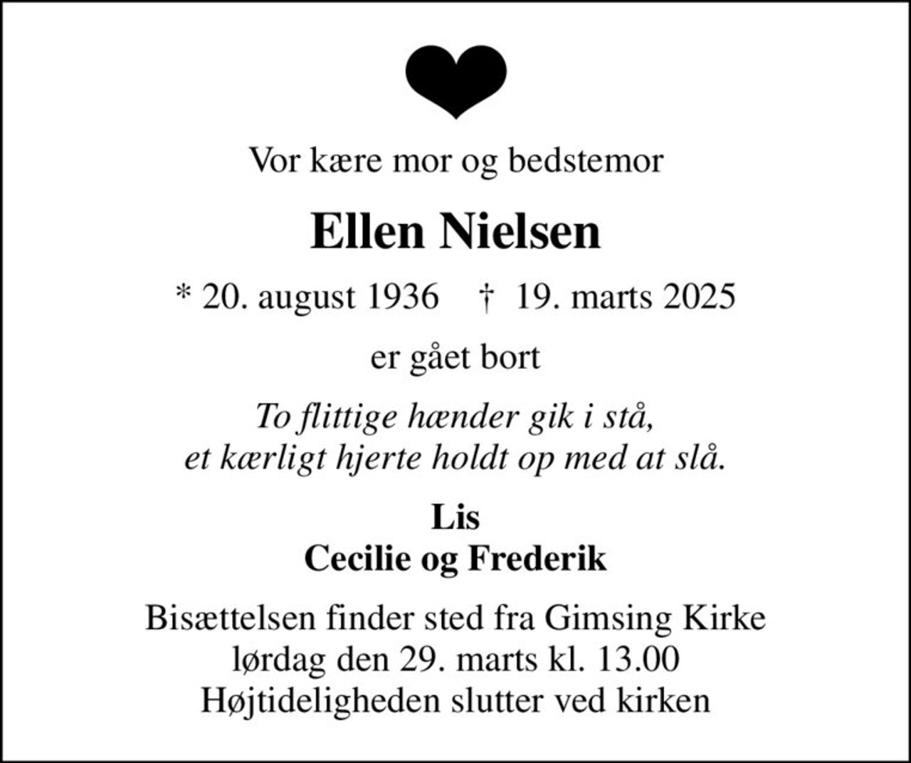 Vor kære mor og bedstemor
Ellen Nielsen
* 20. august 1936    ✝ 19. marts 2025
er gået bort
To flittige hænder gik i stå, et kærligt hjerte holdt op med at slå.
Lis Cecilie og Frederik
Bisættelsen finder sted fra Gimsing Kirke  lørdag den 29. marts kl. 13.00  Højtideligheden slutter ved kirken