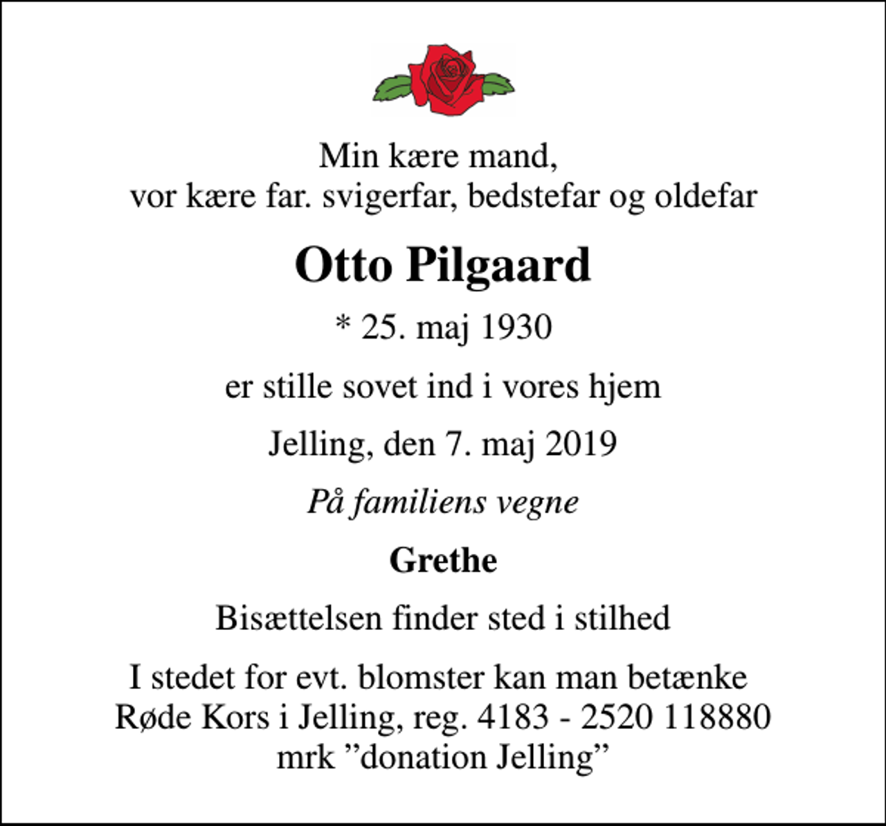 <p>Min kære mand, vor kære far. svigerfar, bedstefar og oldefar<br />Otto Pilgaard<br />* 25. maj 1930<br />er stille sovet ind i vores hjem<br />Jelling, den 7. maj 2019<br />På familiens vegne<br />Grethe<br />Bisættelsen finder sted i stilhed<br />I stedet for evt. blomster kan man betænke Røde Kors i Jelling, reg. 4183 - 2520 118880 mrk donation Jelling</p>