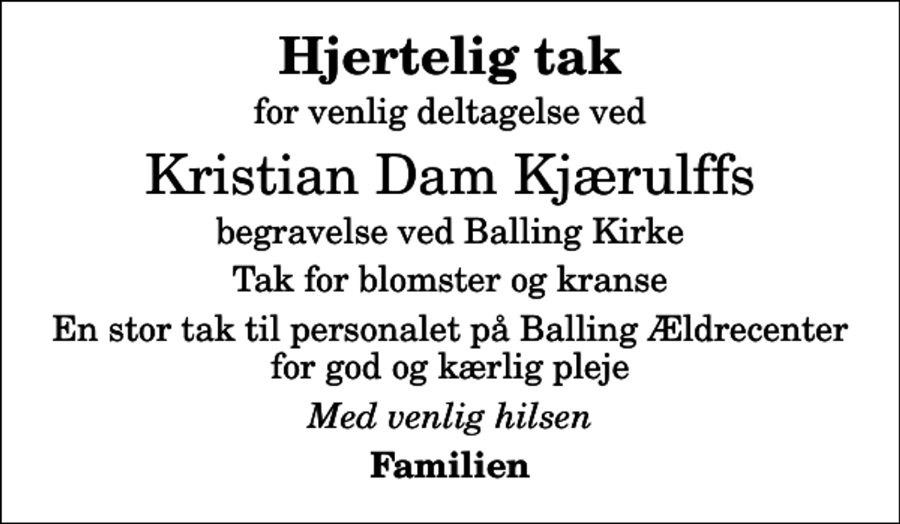 <p>Hjertelig tak<br />for venlig deltagelse ved<br />Kristian Dam Kjærulffs<br />begravelse ved Balling Kirke<br />Tak for blomster og kranse<br />En stor tak til personalet på Balling Ældrecenter for god og kærlig pleje<br />Med venlig hilsen<br />Familien</p>