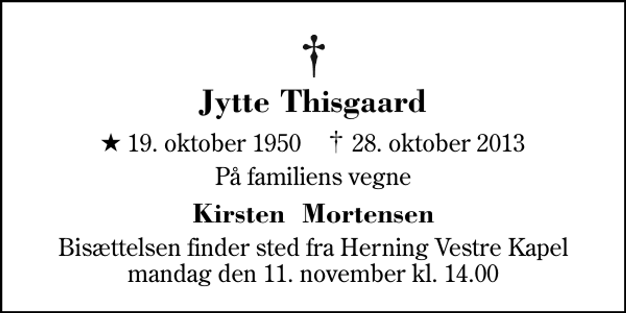 <p>Jytte Thisgaard<br />* 19. oktober 1950 ✝ 28. oktober 2013<br />På familiens vegne<br />Kirsten Mortensen<br />Bisættelsen finder sted fra Herning Vestre Kapel mandag den 11. november kl. 14.00</p>