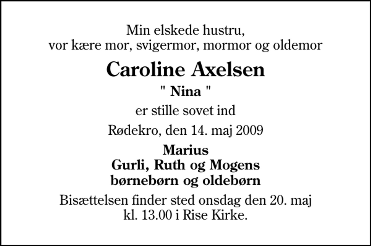 <p>Min elskede hustru, vor kære mor, svigermor, mormor og oldemor<br />Caroline Axelsen<br />" Nina "<br />er stille sovet ind<br />Rødekro, den 14. maj 2009<br />Marius Gurli, Ruth og Mogens børnebørn og oldebørn<br />Bisættelsen finder sted onsdag den 20. maj kl. 13.00 i Rise Kirke</p>