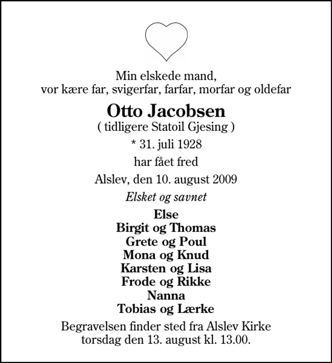<p>Min elskede mand, vor kære far, svigerfar, farfar, morfar og oldefar<br />Otto Jacobsen<br />( tidligere Statoil Gjesing )<br />* 31. juli 1928<br />har fået fred<br />Alslev, den 10. august 2009<br />Elsket og savnet<br />Else Birgit og Thomas Grete og Poul Mona og Knud Karsten og Lisa Frode og Rikke Nanna Tobias og Lærke<br />Begravelsen finder sted fra Alslev Kirke torsdag den 13. august kl. 13.00</p>