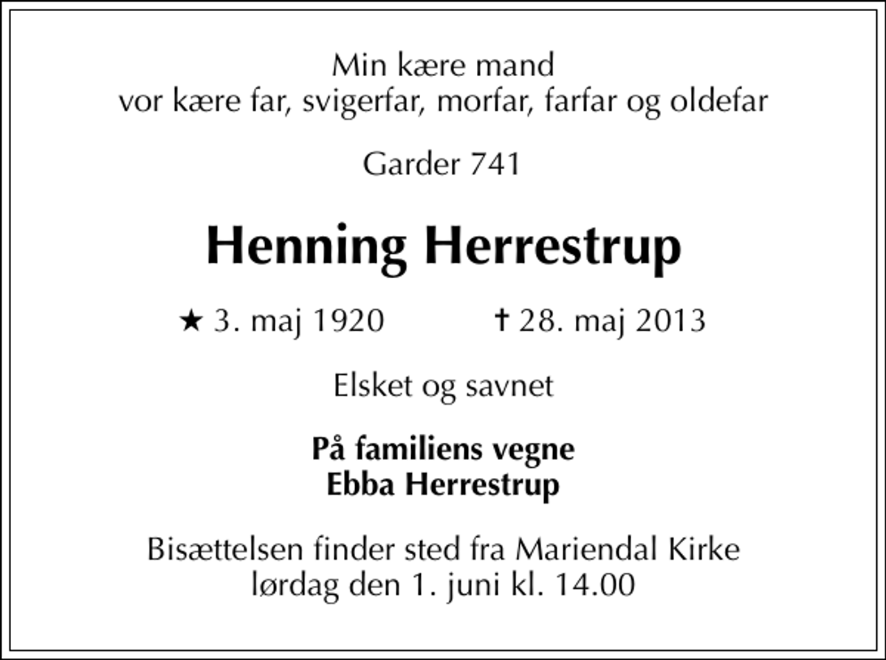 <p>Min kære mand vor kære far, svigerfar, morfar, farfar og oldefar<br />Garder 741<br />Henning Herrestrup<br />* 3. maj 1920 ✝ 28. maj 2013<br />Elsket og savnet<br />På familiens vegne Ebba Herrestrup<br />Bisættelsen finder sted fra Mariendals Kirke lørdag den 1. juni kl. 14.00</p>