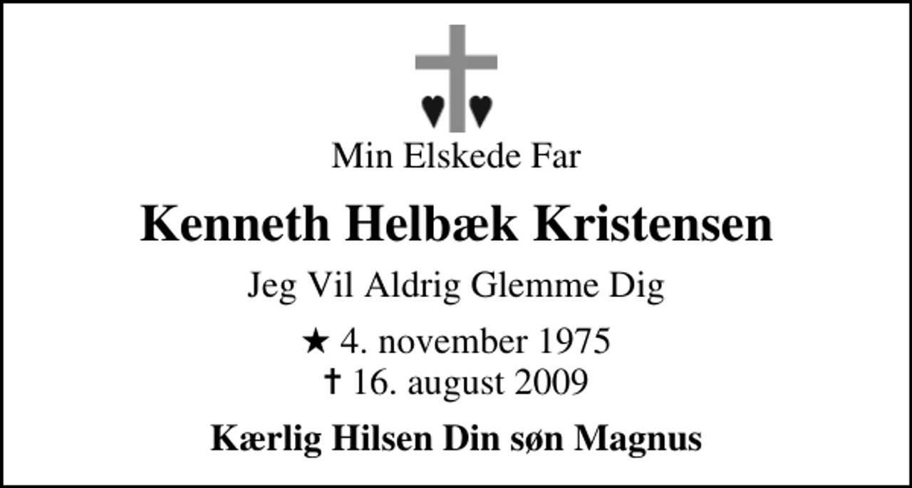 <p>Min Elskede Far<br />Kenneth Helbæk Kristensen<br />Jeg Vil Aldrig Glemme Dig<br />* 4. november 1975<br />✝ 16. august 2009<br />Kærlig Hilsen Din søn Magnus</p>