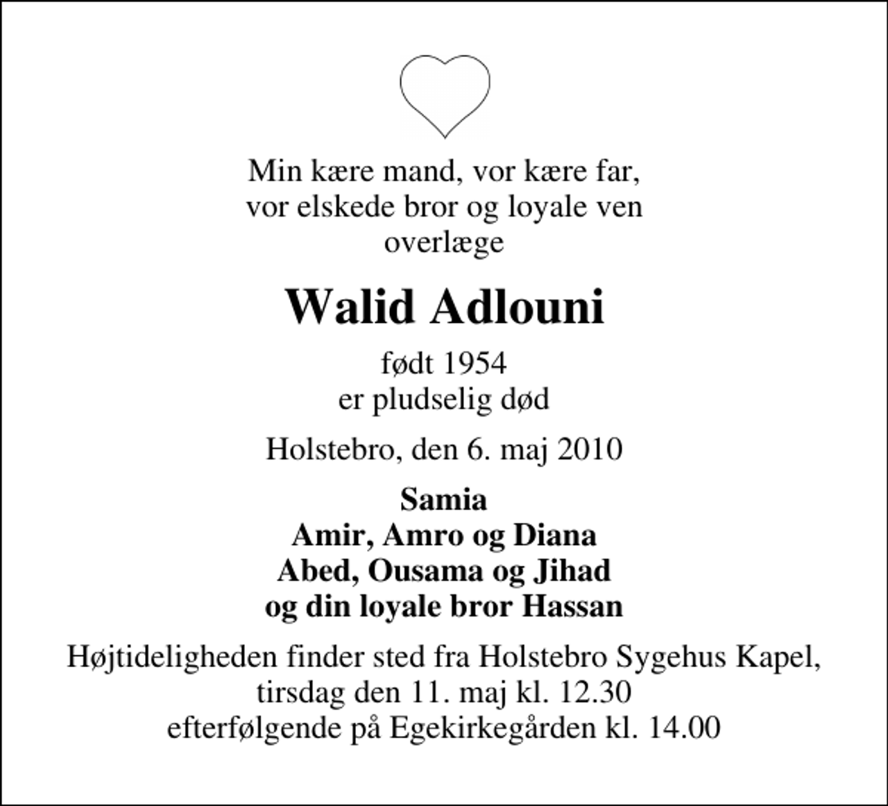 <p>Min kære mand, vor kære far, vor elskede bror og loyale ven overlæge<br />Walid Adlouni<br />født 1954 er pludselig død<br />Holstebro, den 6. maj 2010<br />Samia Amir, Amro og Diana Abed, Ousama og Jihad og din loyale bror Hassan<br />Højtideligheden finder sted fra Holstebro Sygehus Kapel, tirsdag den 11. maj kl. 12.30 efterfølgende på Egekirkegården kl. 14.00</p>