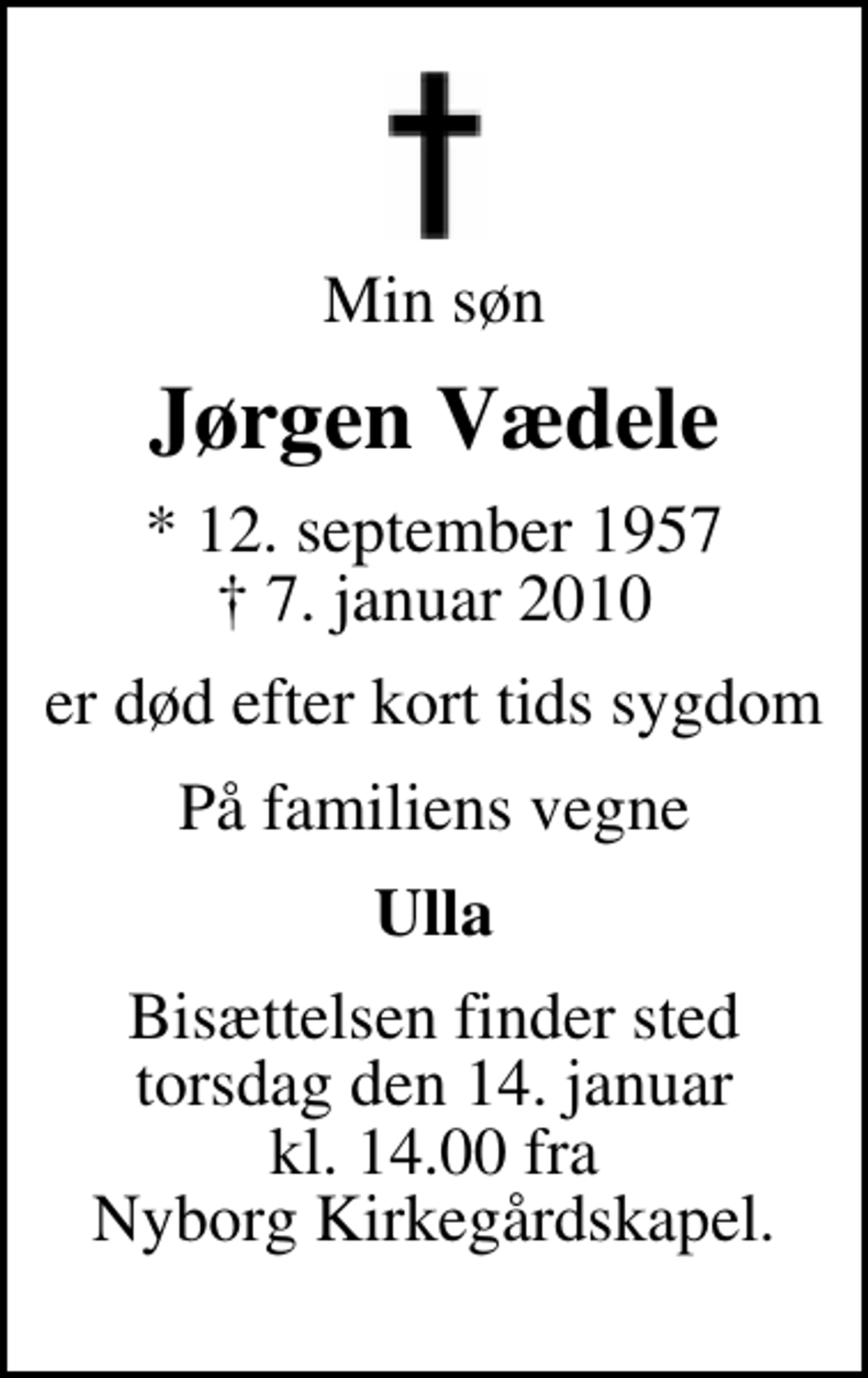<p>Min søn<br />Jørgen Vædele<br />* 12. september 1957<br />✝ 7. januar 2010<br />er død efter kort tids sygdom<br />På familiens vegne<br />Ulla<br />Bisættelsen finder sted torsdag den 14. januar kl. 14.00 fra Nyborg Kirkegårdskapel.</p>