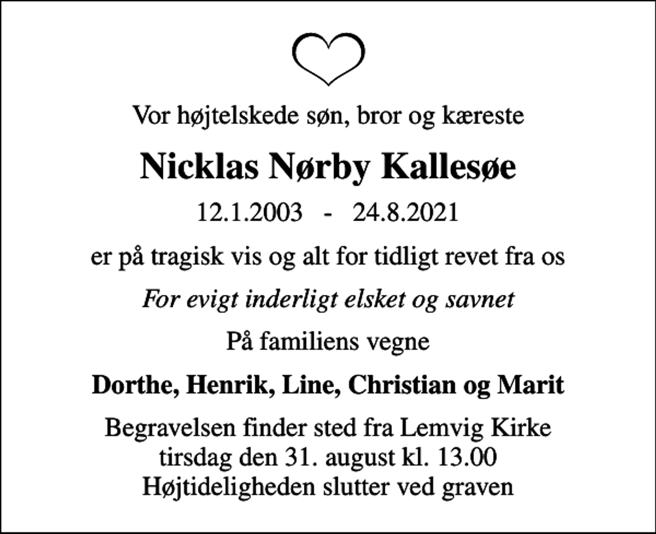 <p>Vor højtelskede søn, bror og kæreste<br />Nicklas Nørby Kallesøe<br />12.1.2003 - 24.8.2021<br />er på tragisk vis og alt for tidligt revet fra os<br />For evigt inderligt elsket og savnet<br />På familiens vegne<br />Dorthe, Henrik, Line, Christian og Marit<br />Begravelsen finder sted fra Lemvig Kirke tirsdag den 31. august kl. 13.00 Højtideligheden slutter ved graven</p>