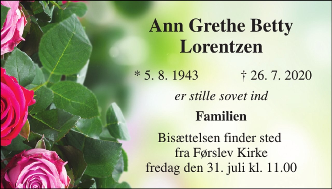 <p>Ann Grethe Betty Lorentzen​<br />*​ 5. 8. 1943<br />†​ 26. 7. 2020​<br />er stille sovet ind<br />Familien<br />Bisættelsen​ finder sted fra Førslev Kirke​ fredag den 31. juli​ kl. 11.00</p>