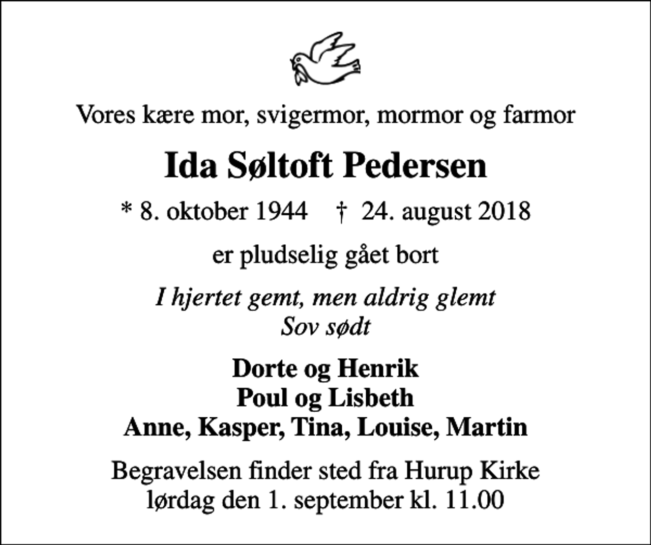 <p>Vores kære mor, svigermor, mormor og farmor<br />Ida Søltoft Pedersen<br />* 8. oktober 1944 ✝ 24. august 2018<br />er pludselig gået bort<br />I hjertet gemt, men aldrig glemt Sov sødt<br />Dorte og Henrik Poul og Lisbeth Anne, Kasper, Tina, Louise, Martin<br />Begravelsen finder sted fra Hurup Kirke lørdag den 1. september kl. 11.00</p>