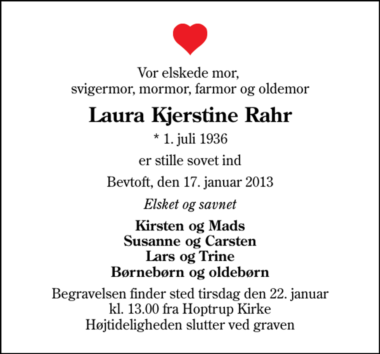 <p>Vor elskede mor, svigermor, mormor, farmor og oldemor<br />Laura Kjerstine Rahr<br />* 1. juli 1936<br />er stille sovet ind<br />Bevtoft, den 17. januar 2013<br />Elsket og savnet<br />Kirsten og Mads Susanne og Carsten Lars og Trine Børnebørn og oldebørn<br />Begravelsen finder sted tirsdag den 22. januar kl. 13.00 fra Hoptrup Kirke Højtideligheden slutter ved graven</p>