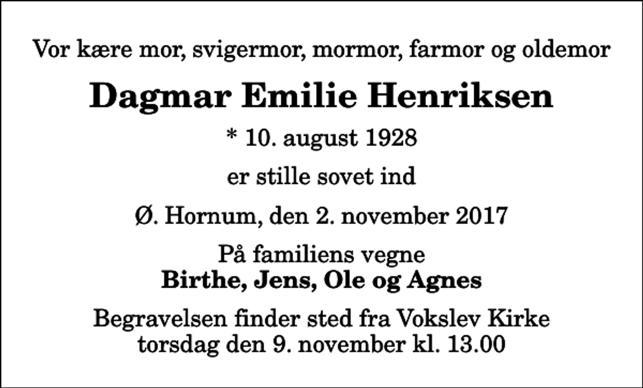 <p>Vor kære mor, svigermor, mormor, farmor og oldemor<br />Dagmar Emilie Henriksen<br />* 10. august 1928<br />er stille sovet ind<br />Ø. Hornum, den 2. november 2017<br />På familiens vegne<br />Birthe, Jens, Ole og Agnes<br />Begravelsen finder sted fra Vokslev Kirke torsdag den 9. november kl. 13.00</p>