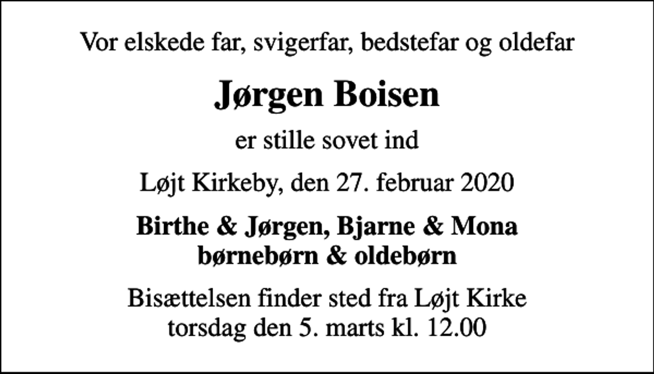 <p>Vor elskede far, svigerfar, bedstefar og oldefar<br />Jørgen Boisen<br />er stille sovet ind<br />Løjt Kirkeby, den 27. februar 2020<br />Birthe &amp; Jørgen, Bjarne &amp; Mona børnebørn &amp; oldebørn<br />Bisættelsen finder sted fra Løjt Kirke torsdag den 5. marts kl. 12.00</p>