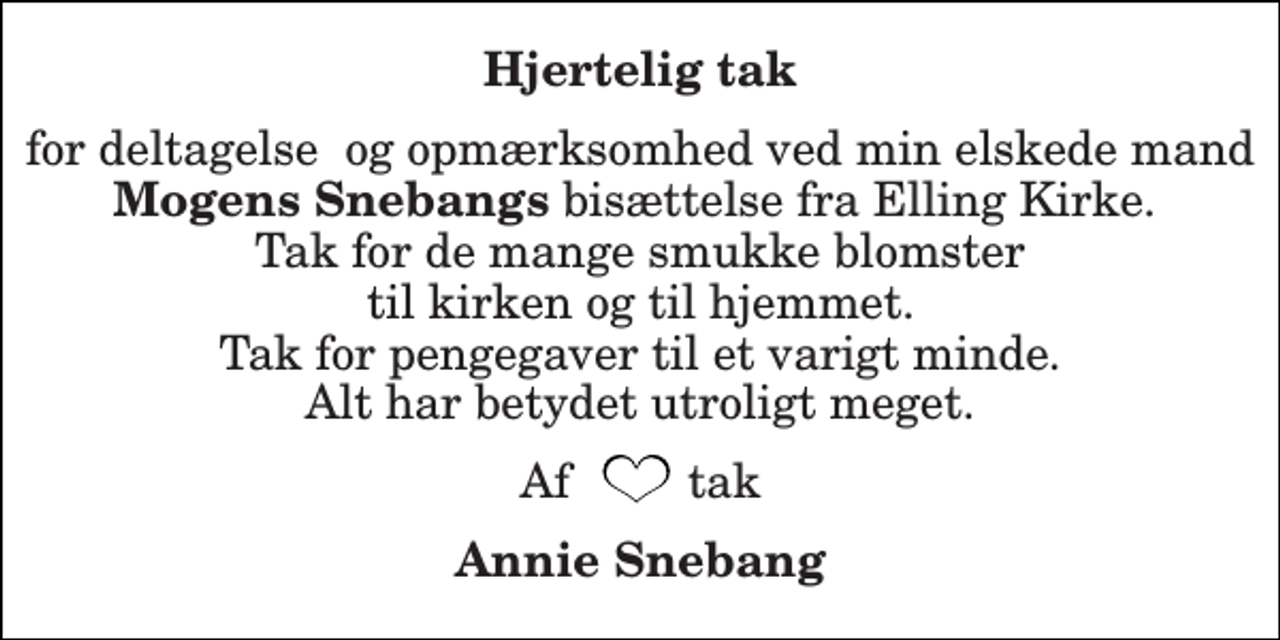 <p>Hjertelig tak<br />for deltagelse og opmærksomhed ved min elskede mand Mogens Snebangs bisættelse fra Elling Kirke. Tak for de mange smukke blomster til kirken og til hjemmet. Tak for pengegaver til et varigt minde. Alt har betydet utroligt meget.<br />Af tak<br />Annie Snebang</p>