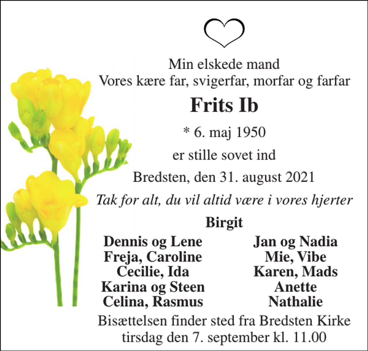 <p>Min elskede mand Vores kære far, svigerfar, morfar og farfar<br />Frits Ib<br />* 6. maj 1950<br />er stille sovet ind<br />Bredsten, den 31. august 2021<br />Tak for alt, du vil altid være i vores hjerter<br />Birgit<br />Dennis og Lene<br />Jan og Nadia<br />Freja, Caroline<br />Mie, Vibe<br />Cecilie, Ida<br />Karen, Mads<br />Karina og Steen<br />Anette<br />Celina, Rasmus<br />Nathalie<br />Bisættelsen finder sted fra Bredsten Kirke tirsdag den 7. september kl. 11.00</p>