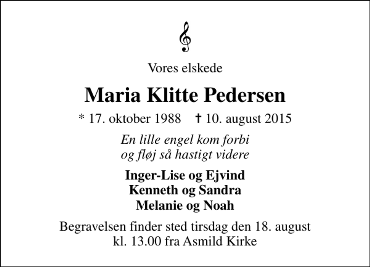 <p>Vores elskede<br />Maria Klitte Pedersen<br />* 17. oktober 1988 ✝ 10. august 2015<br />En lille engel kom forbi og fløj så hastigt videre<br />Inger-Lise og Ejvind Kenneth og Sandra Melanie og Noah<br />Begravelsen finder sted tirsdag den 18. august kl. 13.00 fra Asmild Kirke</p>