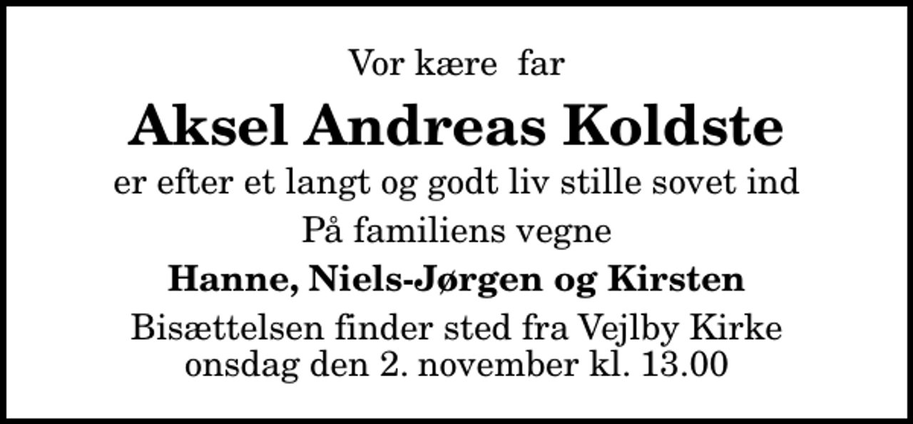 <p>Vor kære far<br />Aksel Andreas Koldste<br />er efter et langt og godt liv stille sovet ind<br />På familiens vegne<br />Hanne, Niels-Jørgen og Kirsten<br />Bisættelsen finder sted fra Vejlby Kirke onsdag den 2. november kl. 13.00</p>