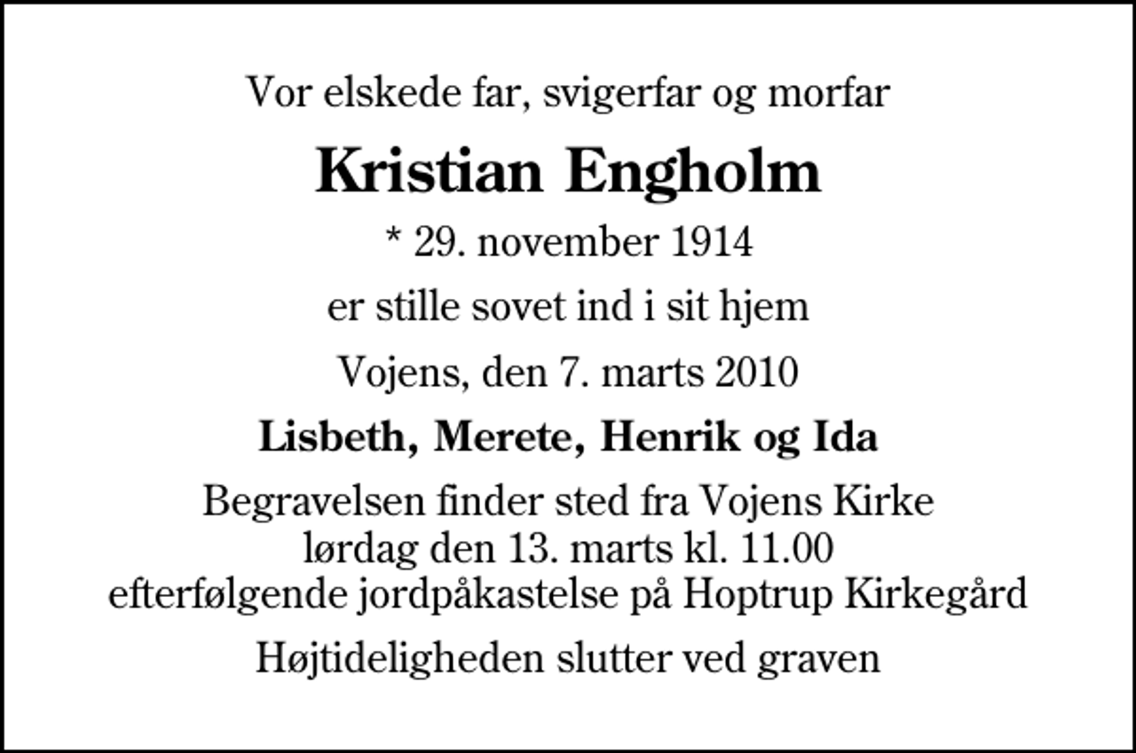 <p>Vor elskede far, svigerfar og morfar<br />Kristian Engholm<br />* 29. november 1914<br />er stille sovet ind i sit hjem<br />Vojens, den 7. marts 2010<br />Lisbeth, Merete, Henrik og Ida<br />Begravelsen finder sted fra Vojens Kirke lørdag den 13. marts kl. 11.00 efterfølgende jordpåkastelse på Hoptrup Kirkegård<br />Højtideligheden slutter ved graven</p>