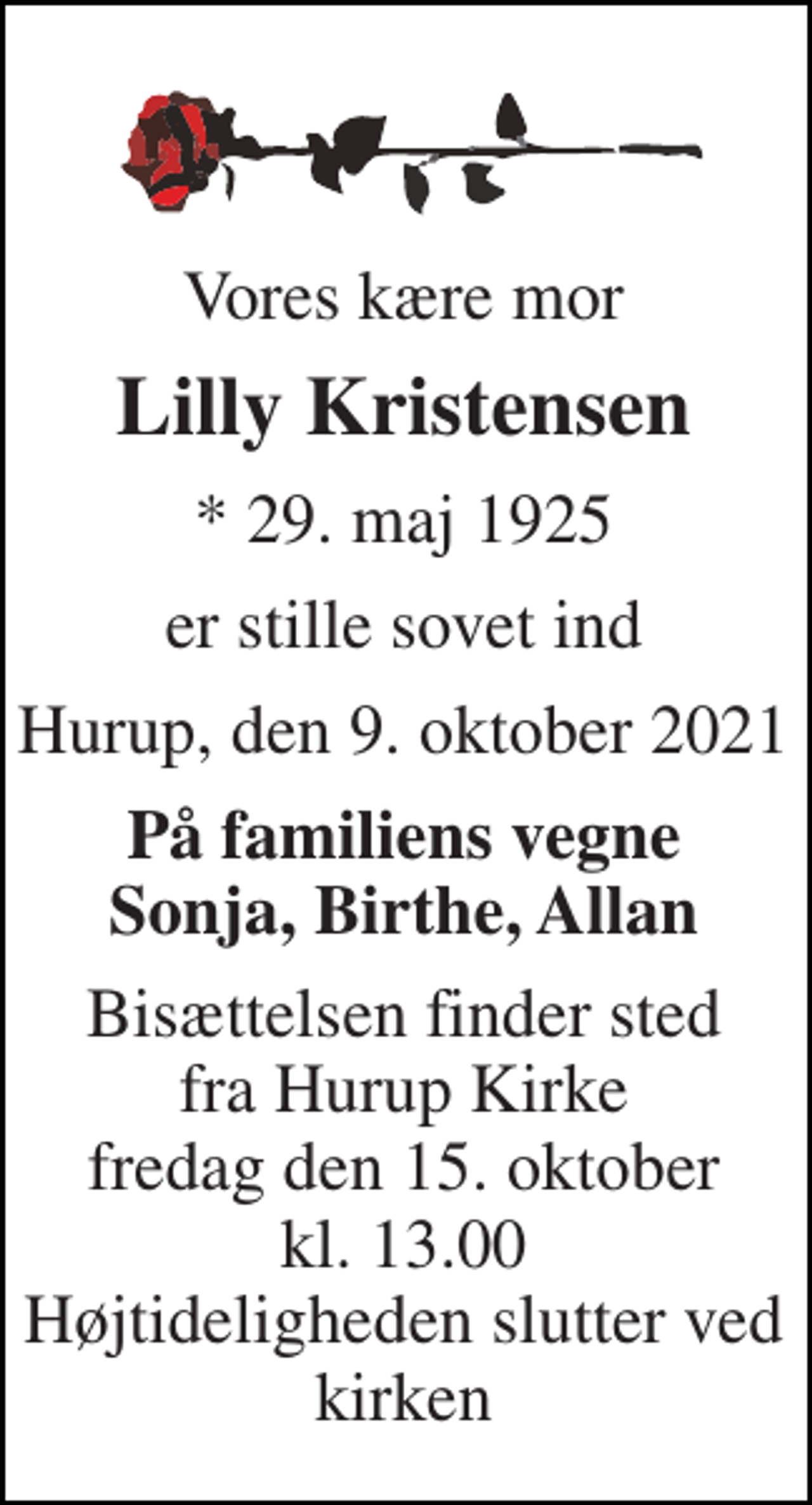 <p>Vores kære mor<br />Lilly Kristensen<br />* 29. maj 1925<br />er stille sovet ind<br />Hurup, den 9. oktober 2021<br />På familiens vegne Sonja, Birthe, Allan<br />Bisættelsen finder sted fra Hurup Kirke fredag den 15. oktober kl. 13.00 Højtideligheden slutter ved kirken</p>