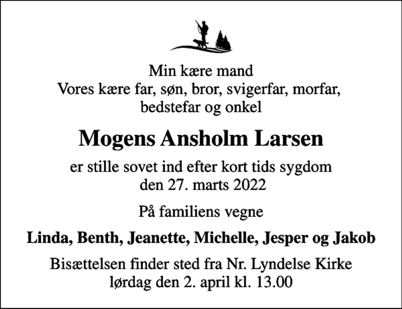 <p>Min kære mand Vores kære far, søn, bror, svigerfar, morfar, bedstefar og onkel<br />Mogens Ansholm Larsen<br />er stille sovet ind efter kort tids sygdom den 27. marts 2022<br />På familiens vegne<br />Linda, Benth, Jeanette, Michelle, Jesper og Jakob<br />Bisættelsen finder sted fra Nr. Lyndelse Kirke lørdag den 2. april kl. 13.00</p>