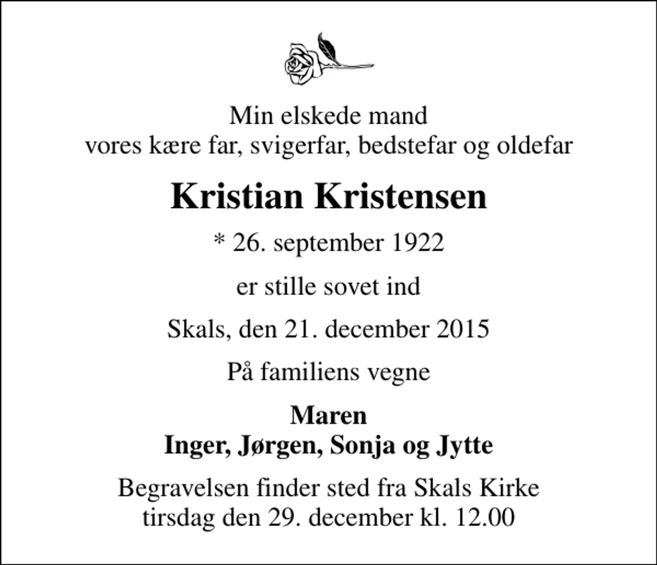 <p>Min elskede mand vores kære far, svigerfar, bedstefar og oldefar<br />Kristian Kristensen<br />* 26. september 1922<br />er stille sovet ind<br />Skals, den 21. december 2015<br />På familiens vegne<br />Maren Inger, Jørgen, Sonja og Jytte<br />Begravelsen finder sted fra Skals Kirke tirsdag den 29. december kl. 12.00</p>