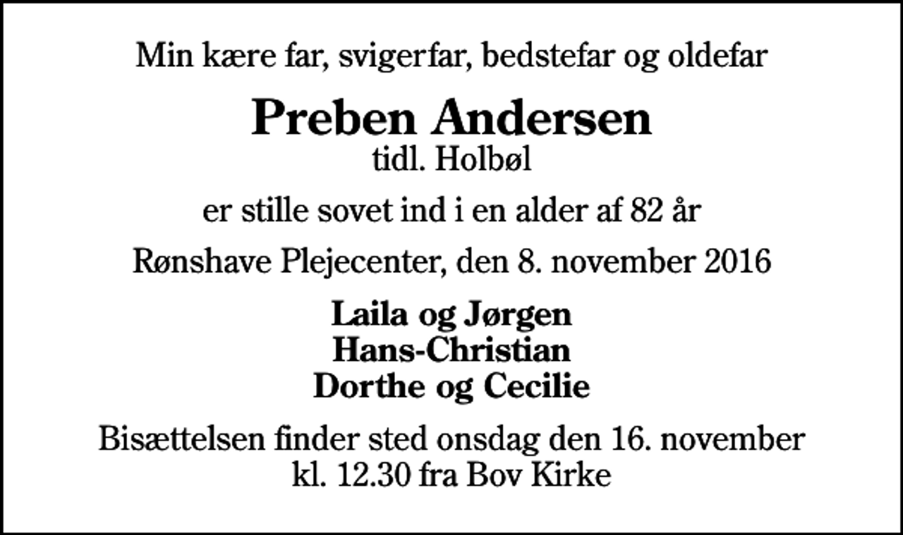 <p>Min kære far, svigerfar, bedstefar og oldefar<br />Preben Andersen<br />tidl. Holbøl<br />er stille sovet ind i en alder af 82 år<br />Rønshave Plejecenter, den 8. november 2016<br />Laila og Jørgen Hans-Christian Dorthe og Cecilie<br />Bisættelsen finder sted onsdag den 16. november kl. 12.30 fra Bov Kirke</p>