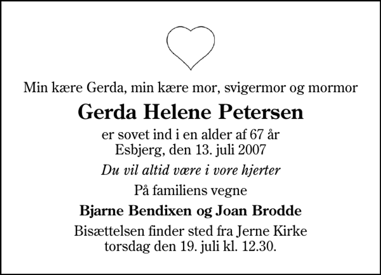 <p>Min kære Gerda, min kære mor, svigermor og mormor<br />Gerda Helene Petersen<br />er sovet ind i en alder af 67 år Esbjerg, den 13. juli 2007<br />Du vil altid være i vore hjerter<br />På familiens vegne<br />Bjarne Bendixen og Joan Brodde<br />Bisættelsen finder sted fra Jerne Kirke torsdag den 19. juli kl. 12.30</p>