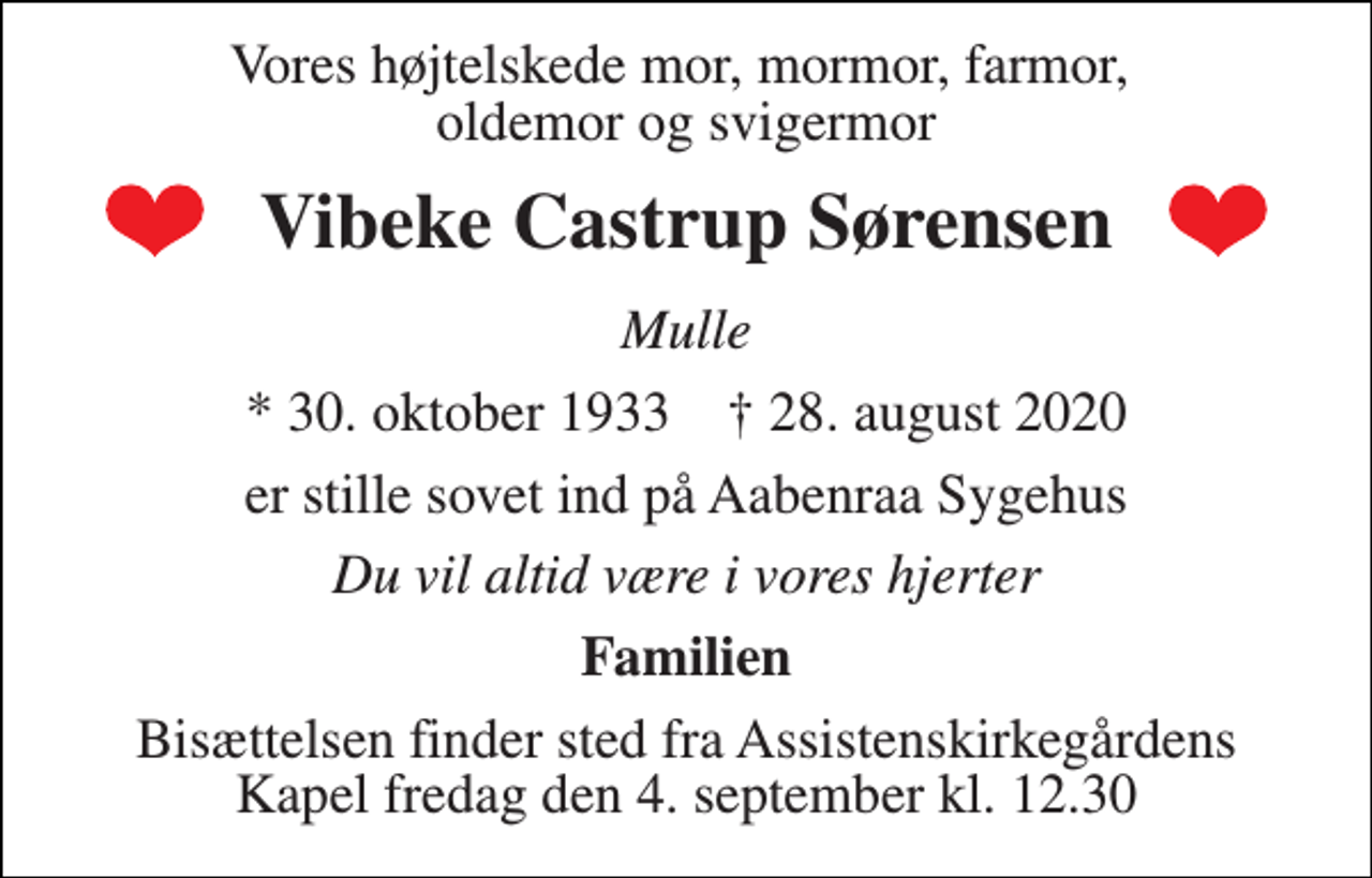 <p>Vores højtelskede mor, mormor, farmor, oldemor og svigermor<br />Vibeke Castrup Sørensen<br />Mulle<br />*​ 30. oktober 1933​ †​ 28. august 2020<br />er stille sovet ind på Aabenraa Sygehus<br />Du vil altid være i vores hjerter<br />Familien<br />Bisættelsen​ finder sted fra Assistenskirkegårdens​ Kapel fredag den 4. september​ kl. 12.30</p>