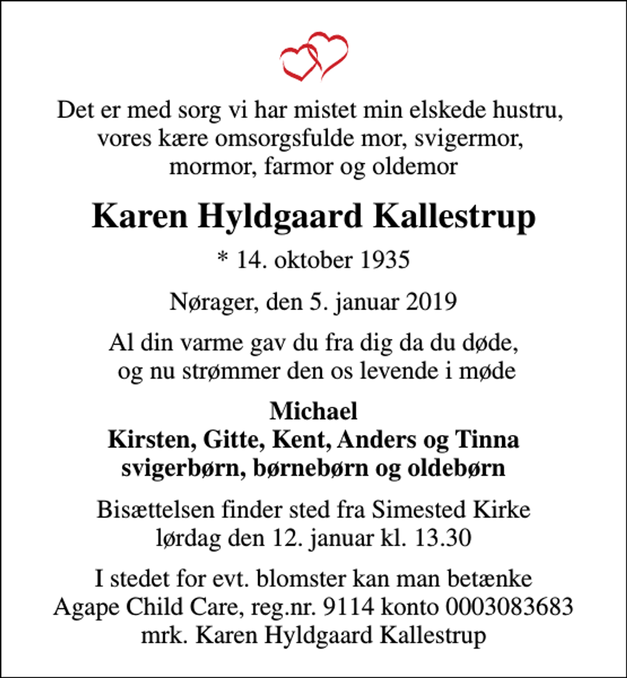 <p>Det er med sorg vi har mistet min elskede hustru, vores kære omsorgsfulde mor, svigermor, mormor, farmor og oldemor<br />Karen Hyldgaard Kallestrup<br />* 14. oktober 1935<br />Nørager, den 5. januar 2019<br />Al din varme gav du fra dig da du døde, og nu strømmer den os levende i møde<br />Michael Kirsten, Gitte, Kent, Anders og Tinna svigerbørn, børnebørn og oldebørn<br />Bisættelsen finder sted fra Simested Kirke lørdag den 12. januar kl. 13.30<br />I stedet for evt. blomster kan man betænke Agape Child Care, reg.nr. 9114 konto 0003083683 mrk. Karen Hyldgaard Kallestrup</p>