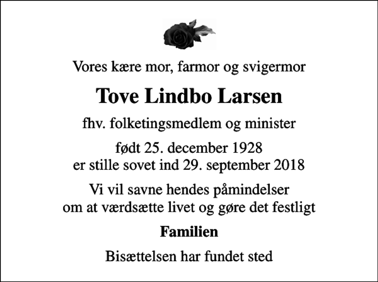 <p>Vores kære mor, farmor og svigermor<br />Tove Lindbo Larsen<br />fhv. folketingsmedlem og minister<br />født 25. december 1928<br />er stille sovet ind 29. september 2018<br />Vi vil savne hendes påmindelser om at værdsætte livet og gøre det festligt<br />Familien<br />Bisættelsen har fundet sted</p>