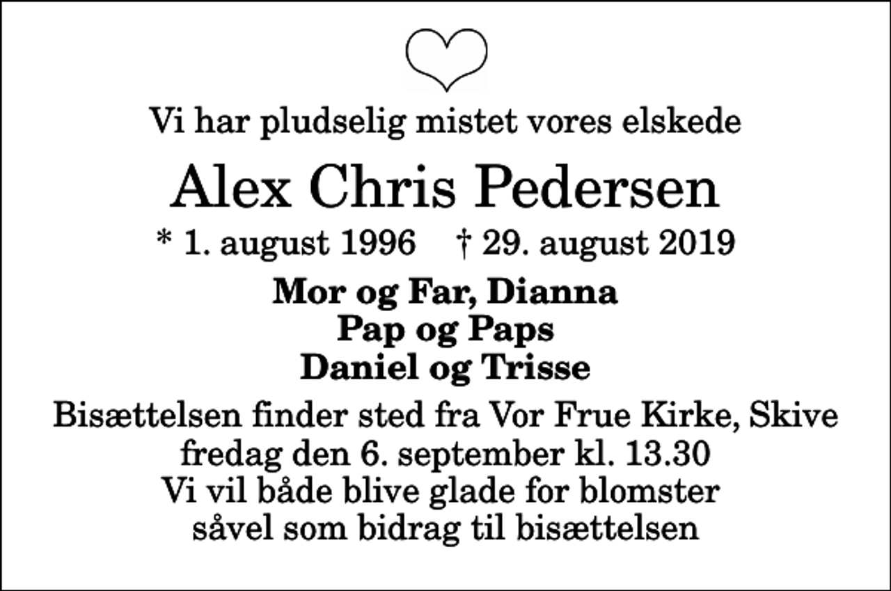 <p>Vi har pludselig mistet vores elskede<br />Alex Chris Pedersen<br />* 1. august 1996 ✝ 29. august 2019<br />Mor og Far, Dianna Pap og Paps Daniel og Trisse<br />Bisættelsen finder sted fra Vor Frue Kirke, Skive fredag den 6. september kl. 13.30 Vi vil både blive glade for blomster såvel som bidrag til bisættelsen</p>