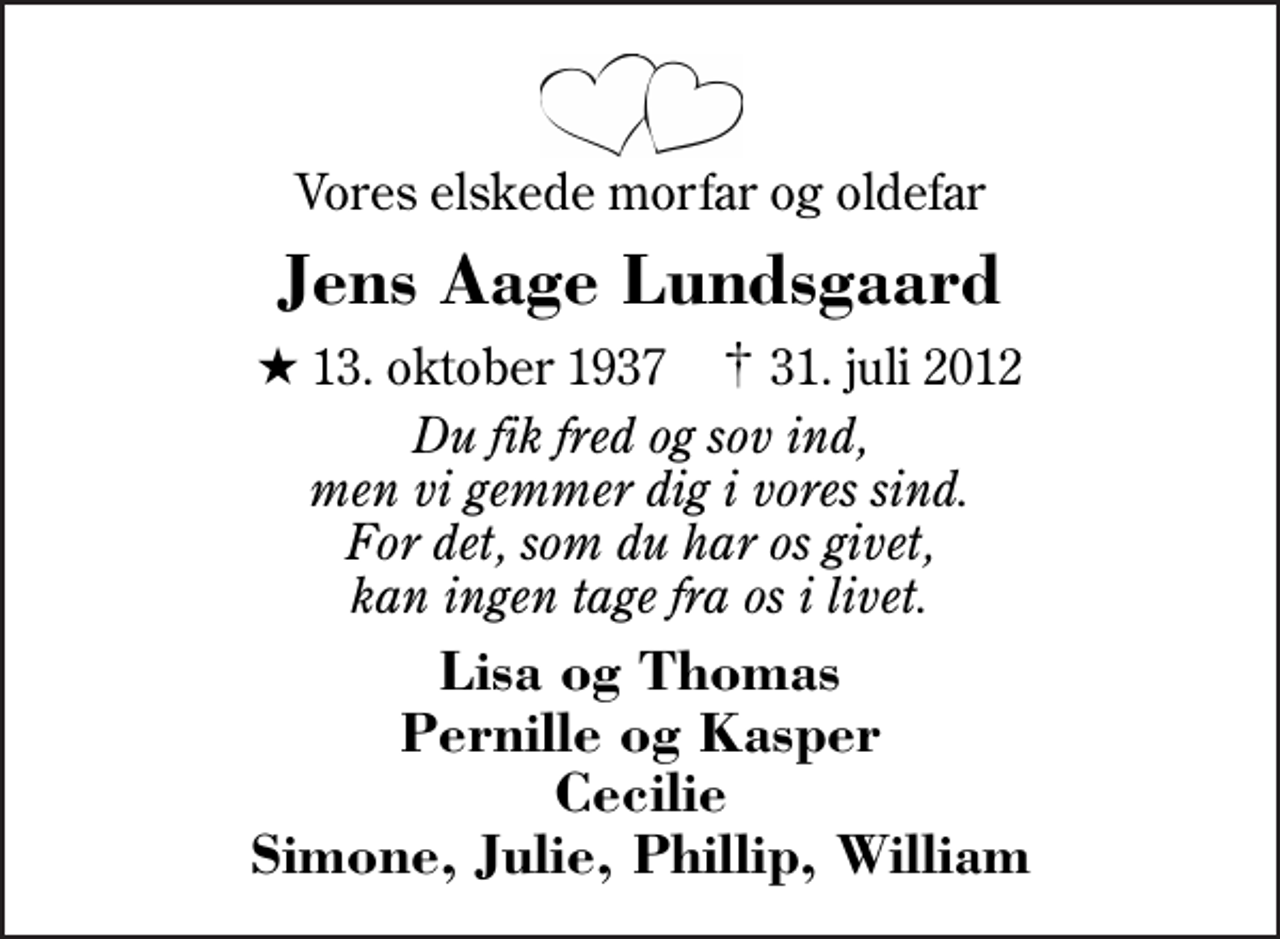 <p>Vores elskede morfar og oldefar<br />Jens Aage Lundsgaard<br />* 13. oktober 1937 ✝ 31. juli 2012<br />Du fik fred og sov ind, men vi gemmer dig i vores sind. For det, som du har os givet, kan ingen tage fra os i livet.<br />Lisa og Thomas Pernille og Kasper Cecilie Simone, Julie, Phillip, William</p>