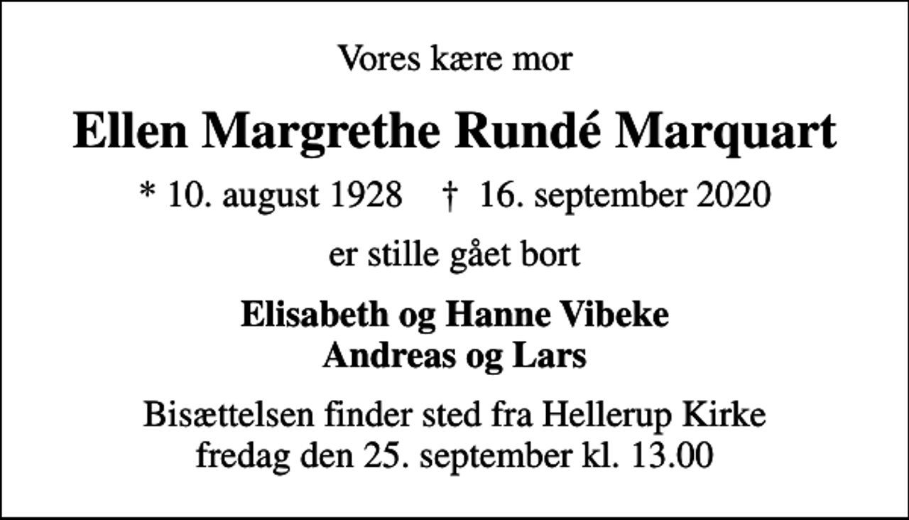 <p>Vores kære mor<br />Ellen Margrethe Rundé Marquart<br />* 10. august 1928 ✝ 16. september 2020<br />er stille gået bort<br />Elisabeth og Hanne Vibeke Andreas og Lars<br />Bisættelsen finder sted fra Hellerup Kirke fredag den 25. september kl. 13.00</p>