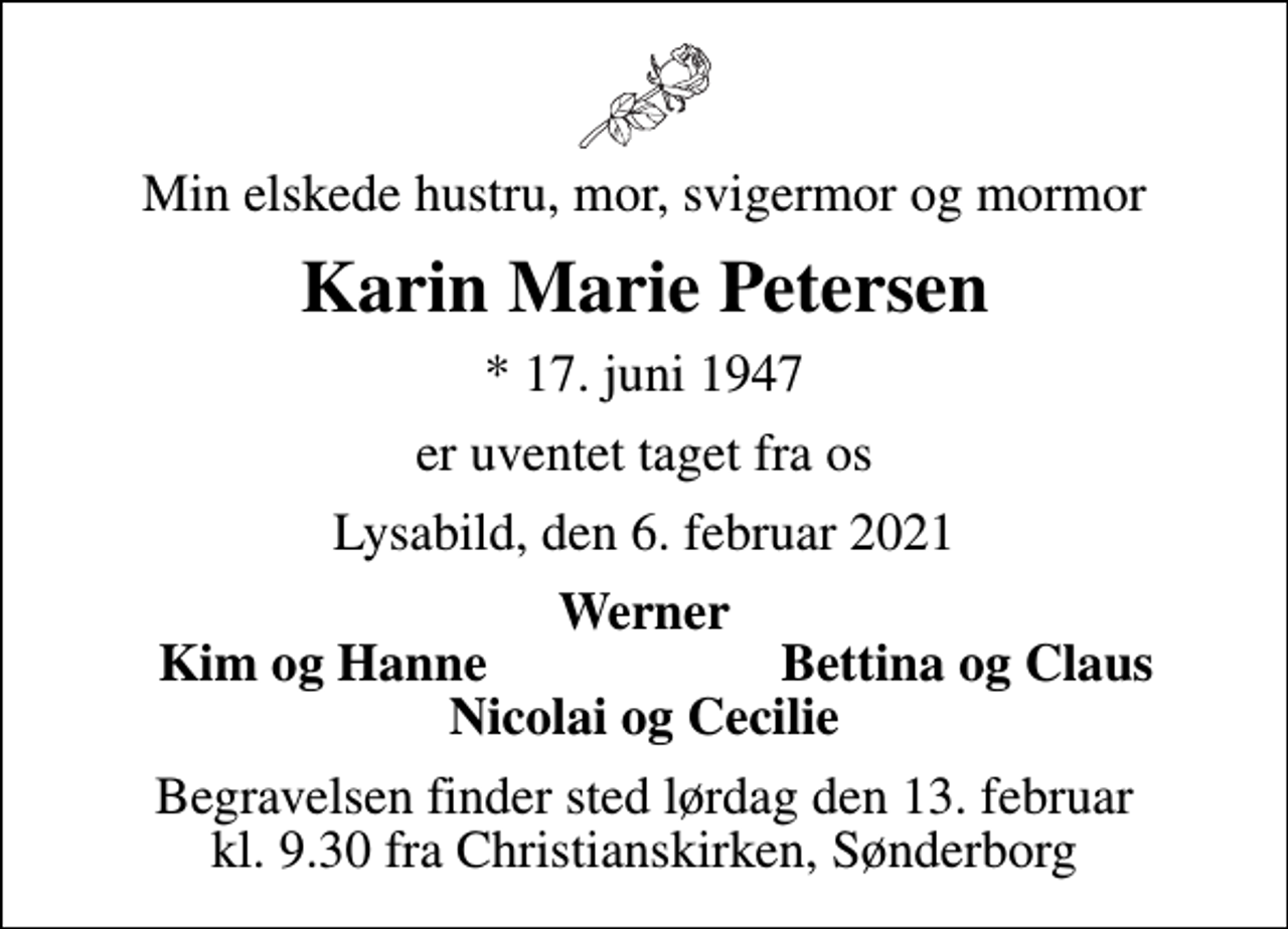 <p>Min elskede hustru, mor, svigermor og mormor<br />Karin Marie Petersen<br />* 17. juni 1947<br />er uventet taget fra os<br />Lysabild, den 6. februar 2021<br />Werner<br />Kim og Hanne<br />Bettina og Claus<br />Begravelsen finder sted lørdag den 13. februar kl. 9.30 fra Christianskirken, Sønderborg</p>